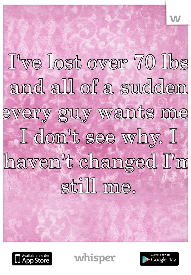 I've lost over 70 lbs and all of a sudden every guy wants me. I don't see why. I haven't changed I'm still me. 