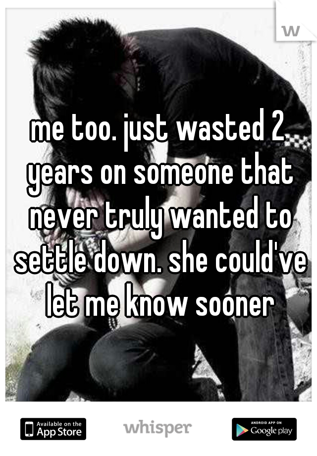 me too. just wasted 2 years on someone that never truly wanted to settle down. she could've let me know sooner