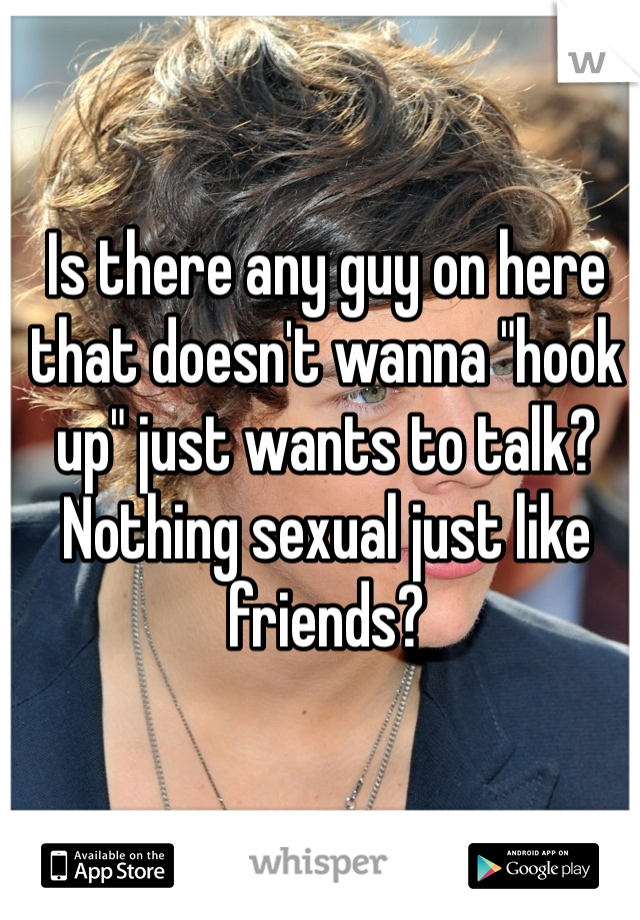 Is there any guy on here that doesn't wanna "hook up" just wants to talk? Nothing sexual just like friends? 