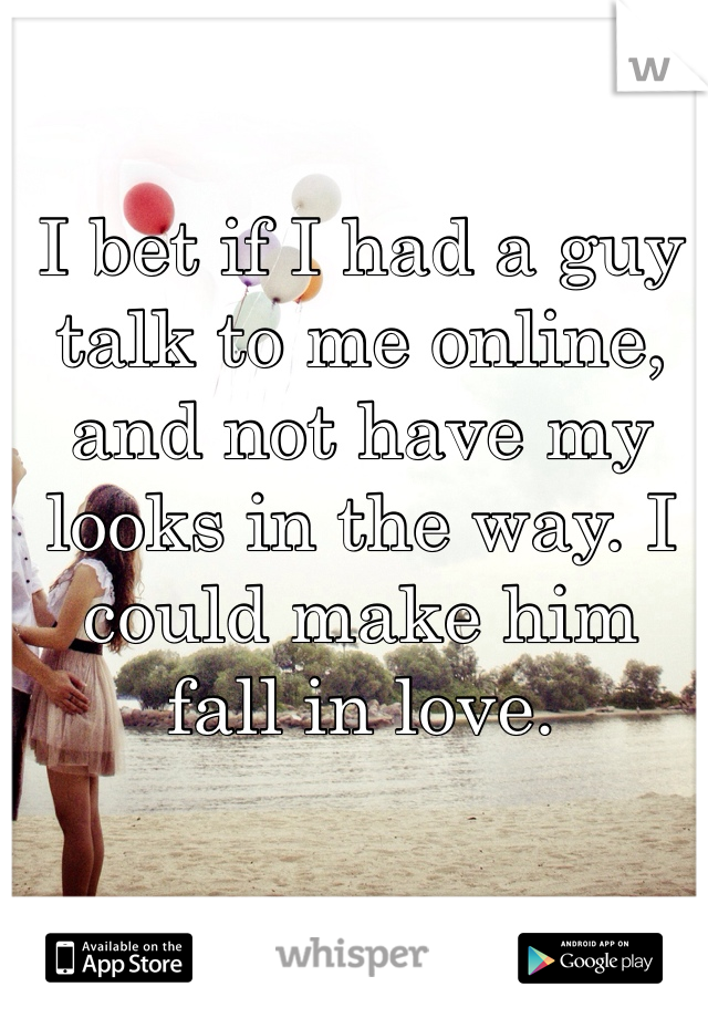 I bet if I had a guy talk to me online, and not have my looks in the way. I could make him fall in love.