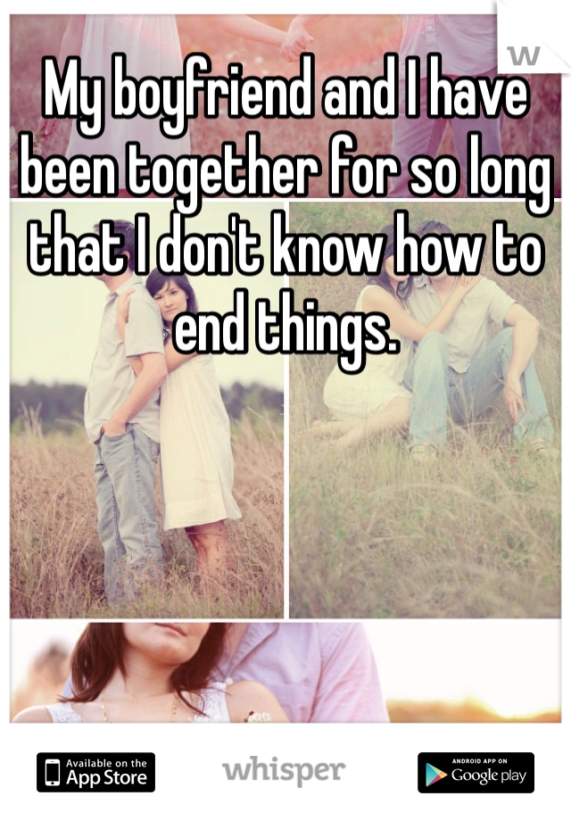 My boyfriend and I have been together for so long that I don't know how to end things. 