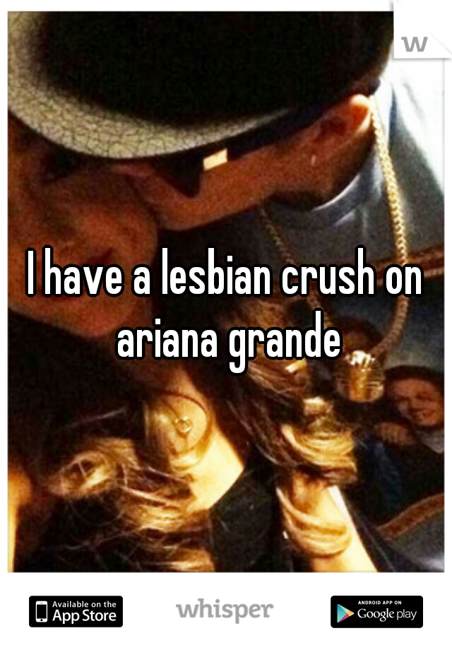 I have a lesbian crush on ariana grande