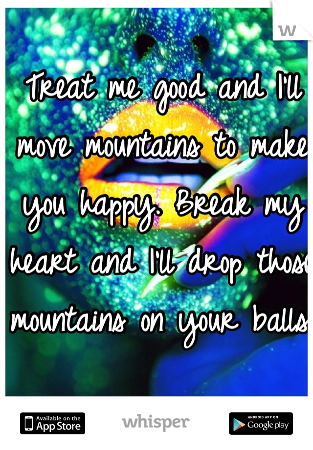 Treat me good and I'll move mountains to make you happy. Break my heart and I'll drop those mountains on your balls.