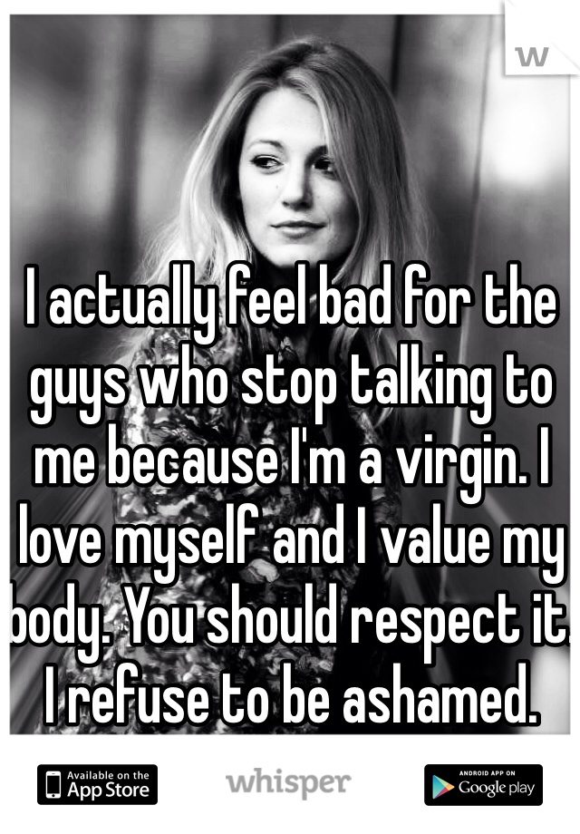 I actually feel bad for the guys who stop talking to me because I'm a virgin. I love myself and I value my body. You should respect it. I refuse to be ashamed.