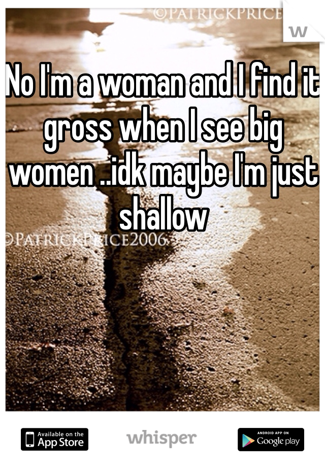 No I'm a woman and I find it gross when I see big women ..idk maybe I'm just shallow