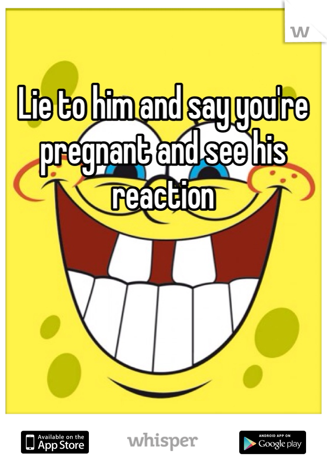 Lie to him and say you're pregnant and see his reaction 