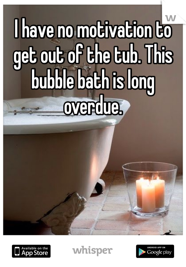I have no motivation to get out of the tub. This bubble bath is long overdue. 