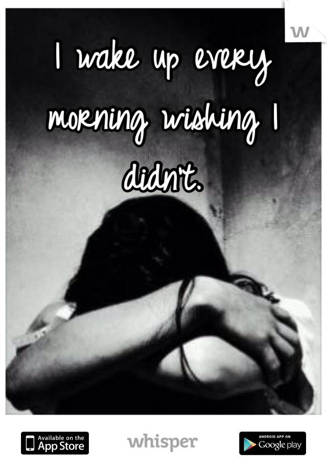 I wake up every morning wishing I didn't. 