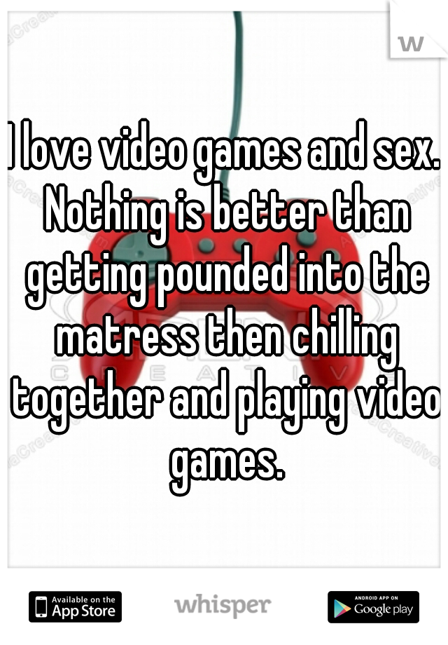 I love video games and sex. Nothing is better than getting pounded into the matress then chilling together and playing video games.