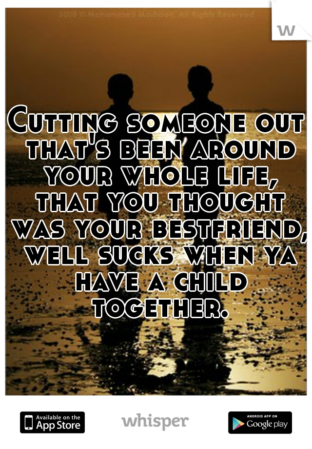 Cutting someone out that's been around your whole life, that you thought was your bestfriend, well sucks when ya have a child together.