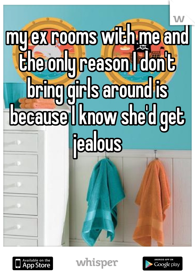my ex rooms with me and the only reason I don't bring girls around is because I know she'd get jealous 