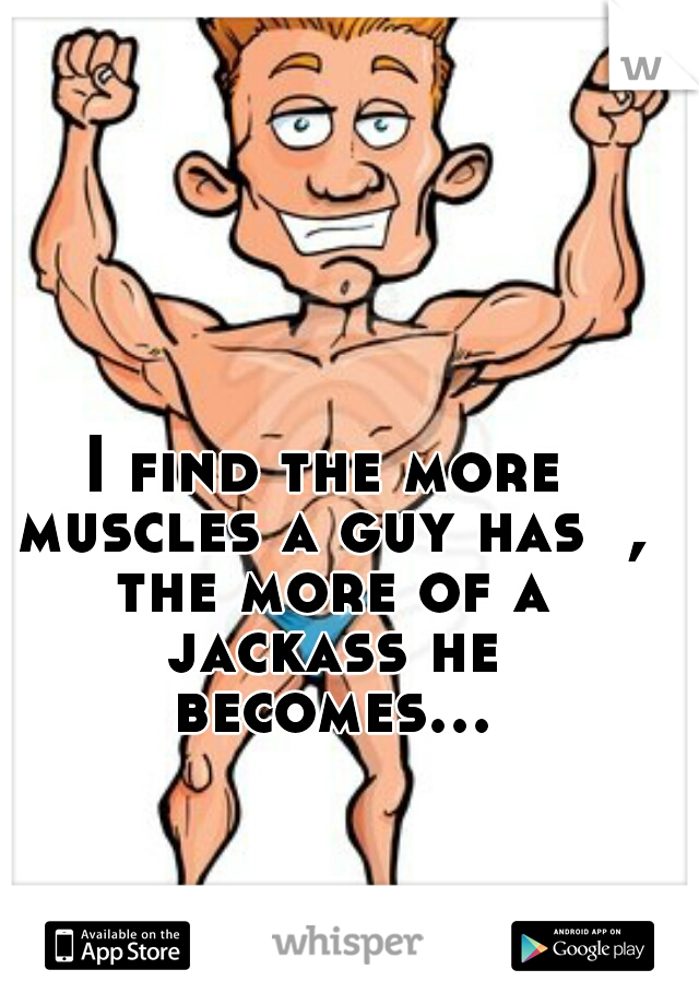 I find the more muscles a guy has  , the more of a jackass he becomes...  