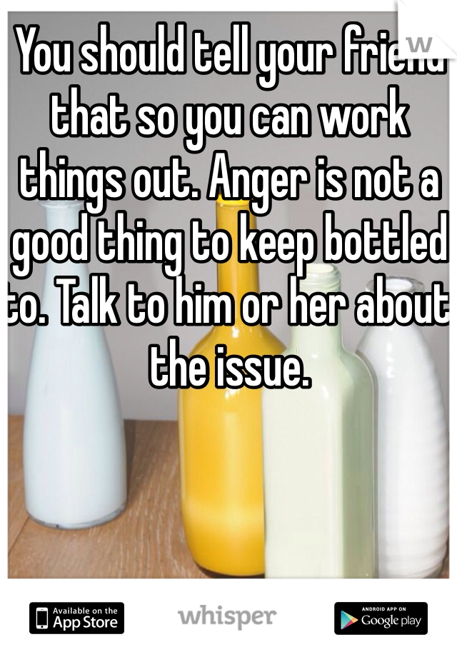 You should tell your friend that so you can work things out. Anger is not a good thing to keep bottled to. Talk to him or her about the issue. 