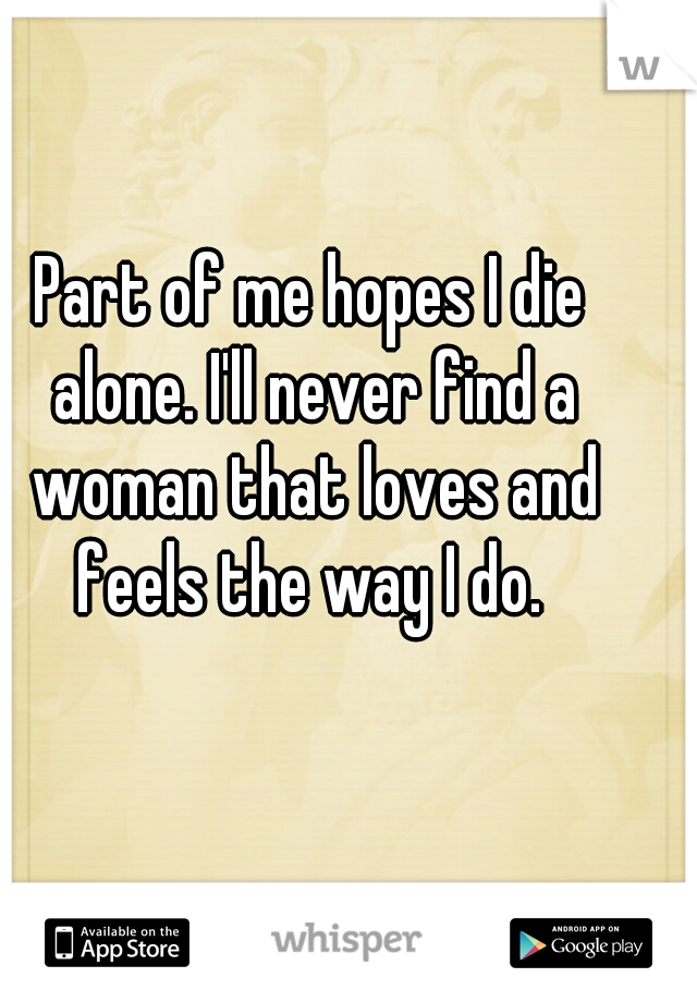 Part of me hopes I die alone. I'll never find a woman that loves and feels the way I do. 