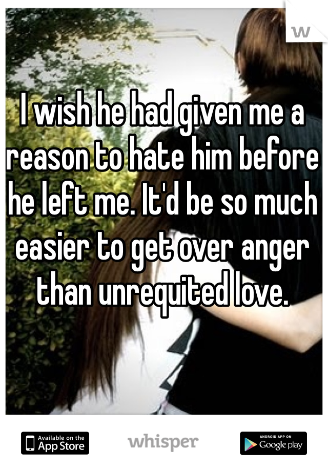 I wish he had given me a reason to hate him before he left me. It'd be so much easier to get over anger than unrequited love.