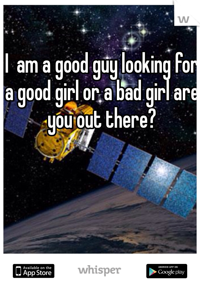 I  am a good guy looking for a good girl or a bad girl are you out there?