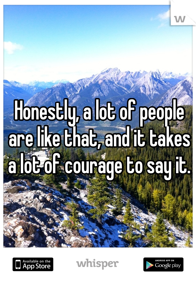 Honestly, a lot of people are like that, and it takes a lot of courage to say it. 