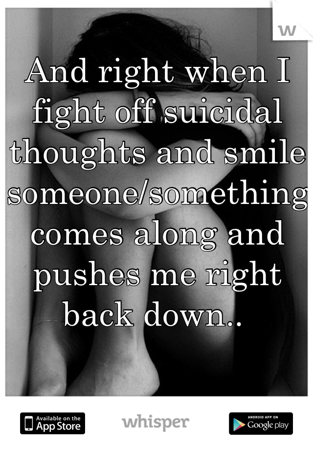 And right when I fight off suicidal thoughts and smile someone/something comes along and pushes me right back down.. 