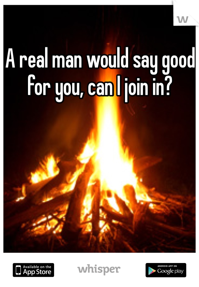 A real man would say good for you, can I join in?