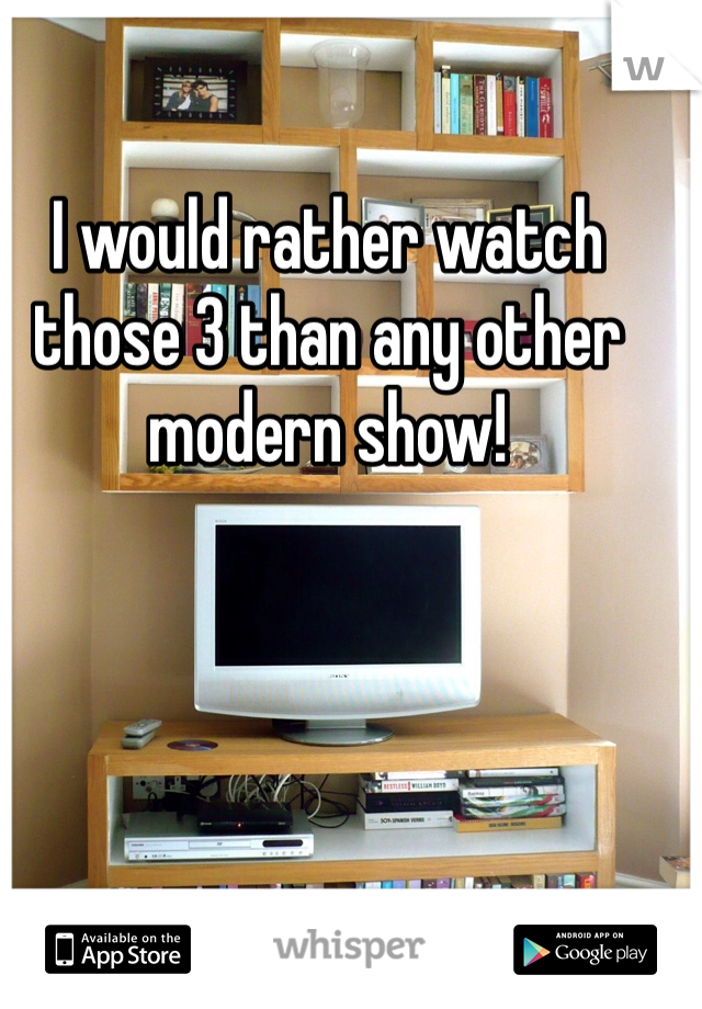 I would rather watch those 3 than any other modern show! 