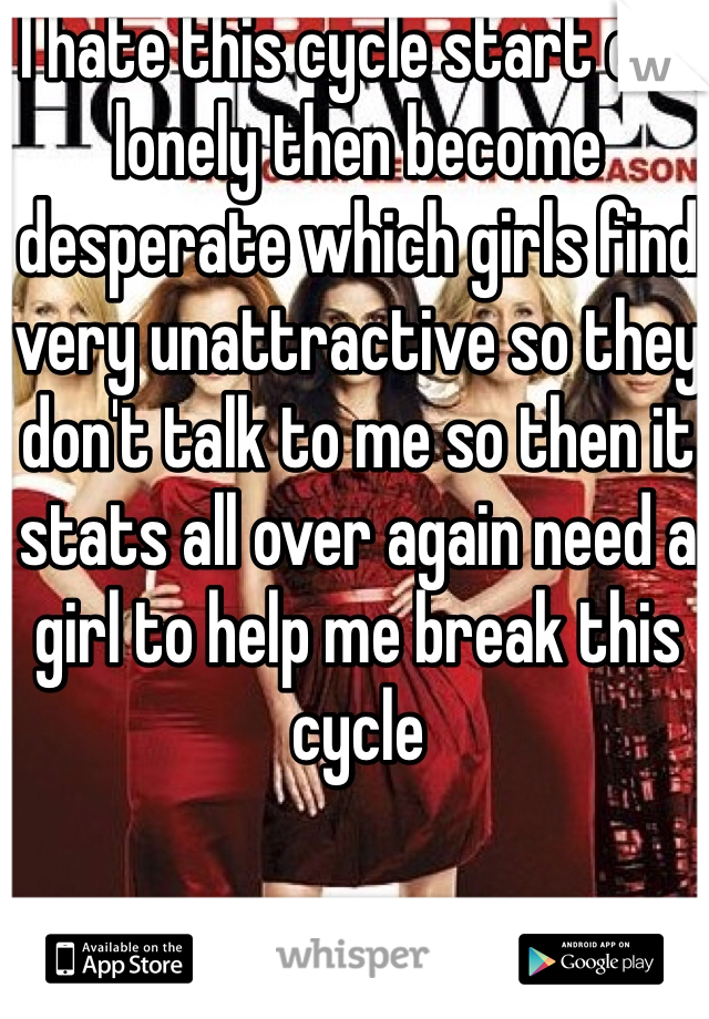 I hate this cycle start out lonely then become desperate which girls find very unattractive so they don't talk to me so then it stats all over again need a girl to help me break this cycle 