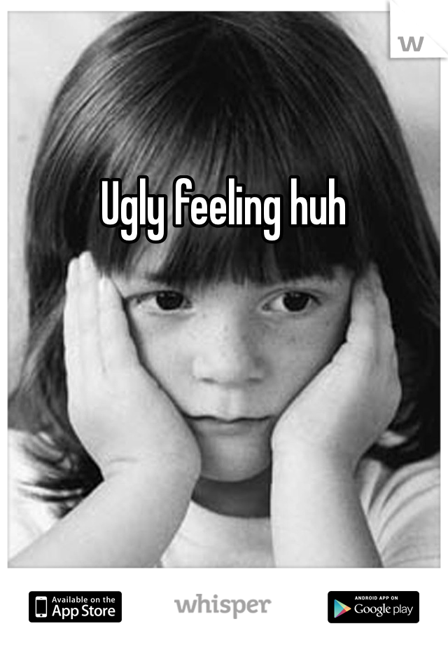 Ugly feeling huh