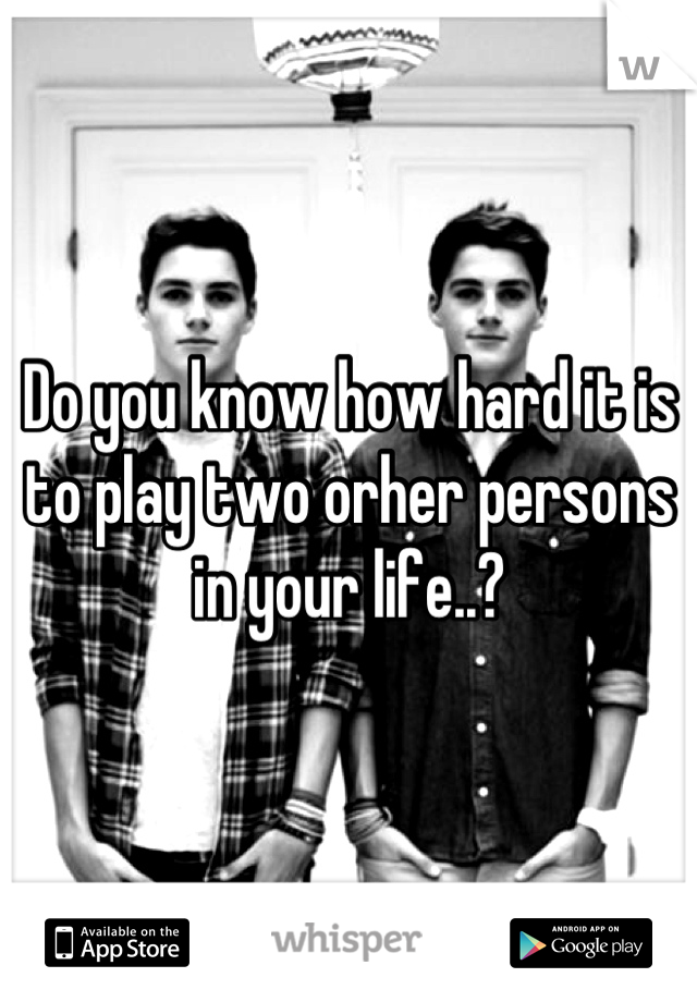 Do you know how hard it is to play two orher persons in your life..?

