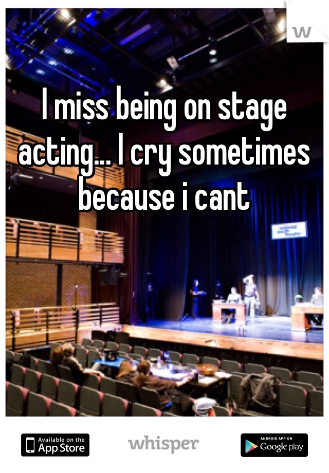I miss being on stage acting... I cry sometimes because i cant
