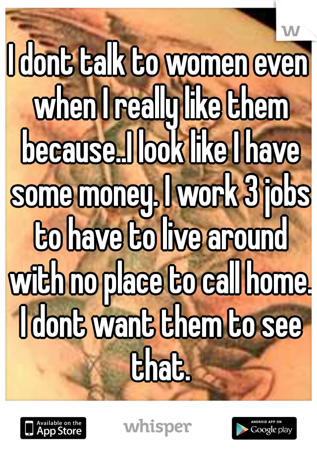 I dont talk to women even when I really like them because..I look like I have some money. I work 3 jobs to have to live around with no place to call home. I dont want them to see that.