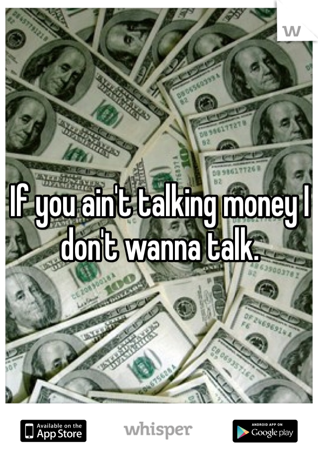 If you ain't talking money I don't wanna talk. 