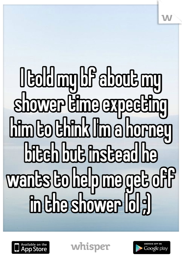 I told my bf about my shower time expecting him to think I'm a horney bitch but instead he wants to help me get off in the shower lol ;) 