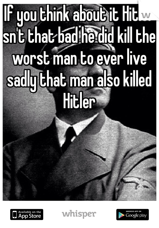 If you think about it Hitler isn't that bad he did kill the worst man to ever live sadly that man also killed Hitler