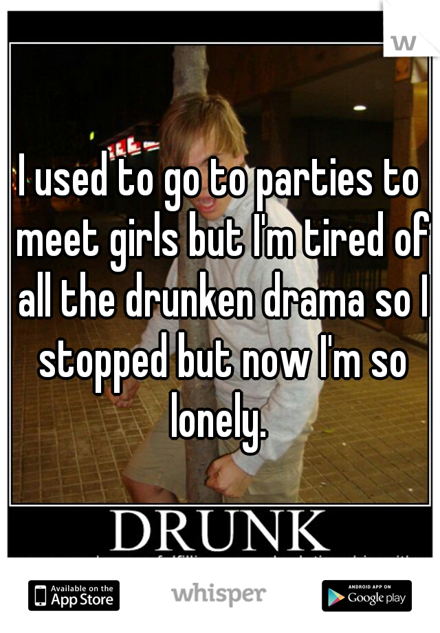 I used to go to parties to meet girls but I'm tired of all the drunken drama so I stopped but now I'm so lonely. 