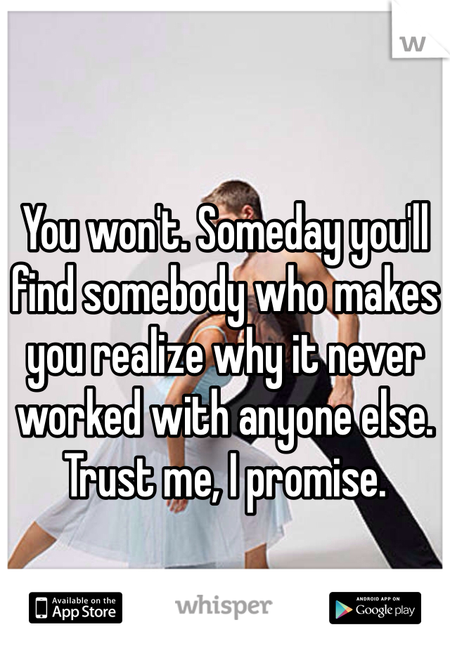 You won't. Someday you'll find somebody who makes you realize why it never worked with anyone else. Trust me, I promise.