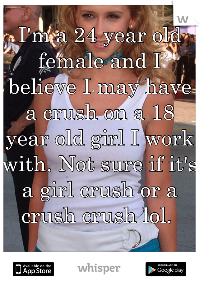 I'm a 24 year old female and I believe I may have a crush on a 18 year old girl I work with. Not sure if it's a girl crush or a crush crush lol. 