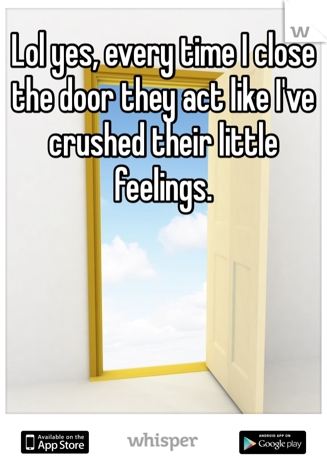 Lol yes, every time I close the door they act like I've crushed their little feelings. 