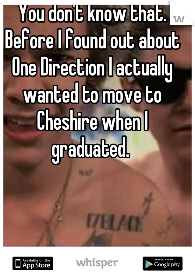 You don't know that. Before I found out about One Direction I actually wanted to move to Cheshire when I graduated. 