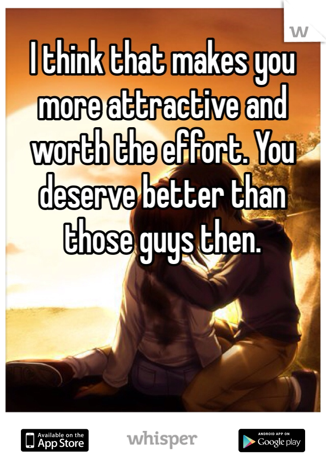 I think that makes you more attractive and worth the effort. You deserve better than those guys then.