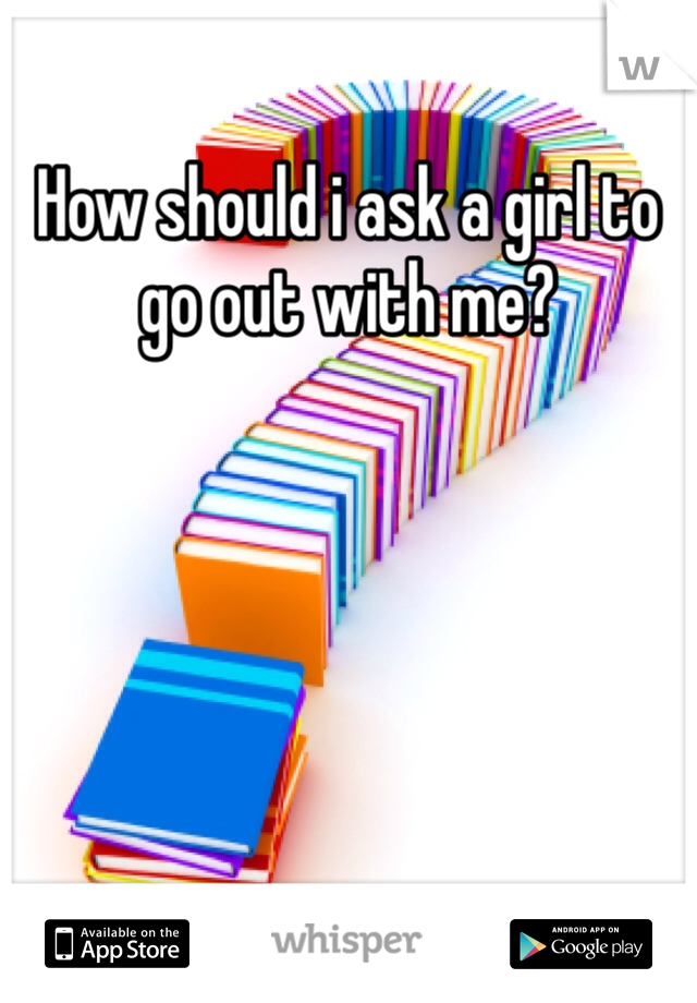 How should i ask a girl to go out with me? 