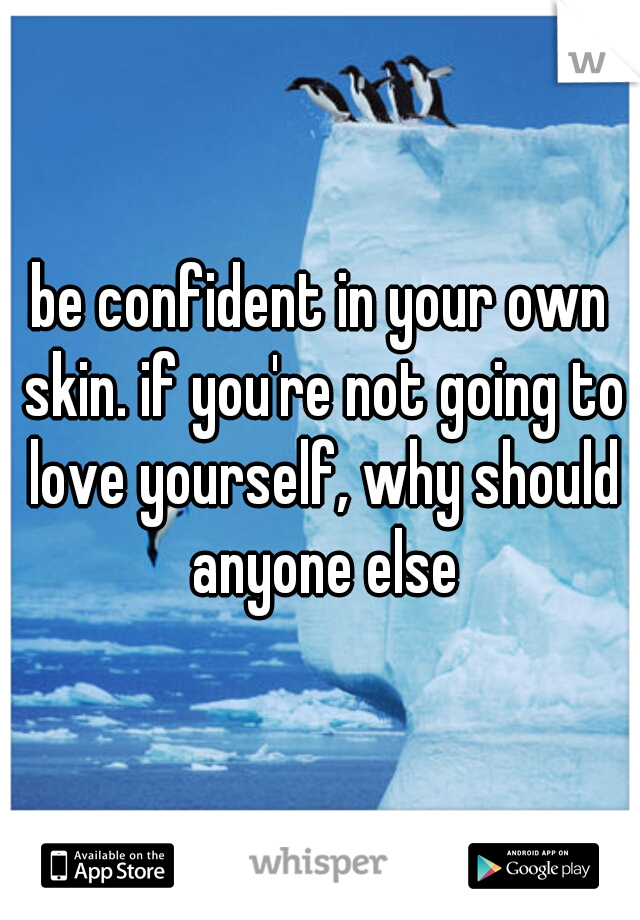 be confident in your own skin. if you're not going to love yourself, why should anyone else