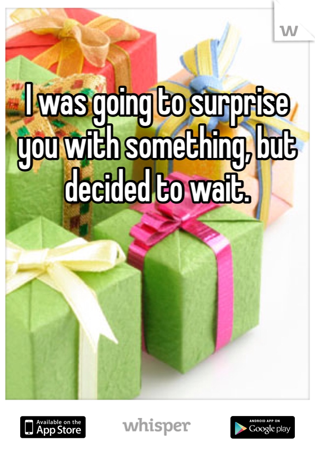 I was going to surprise you with something, but decided to wait.