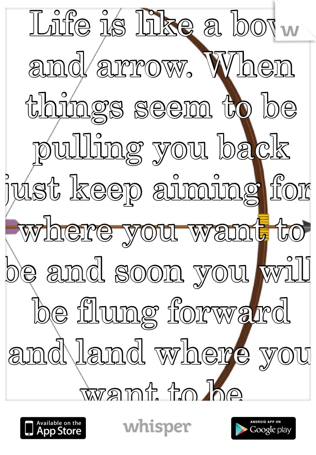 Life is like a bow and arrow. When things seem to be pulling you back just keep aiming for where you want to be and soon you will be flung forward and land where you want to be