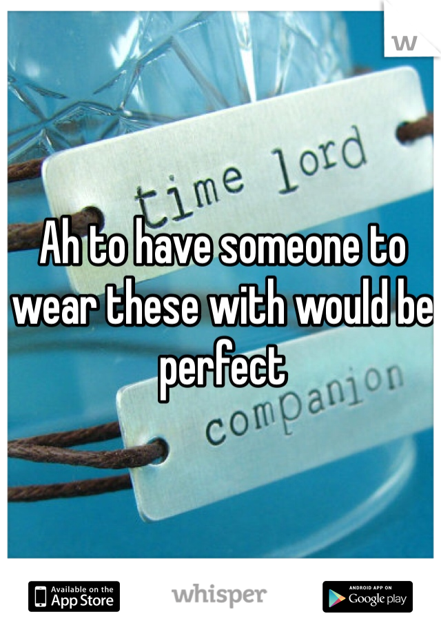 Ah to have someone to wear these with would be perfect 