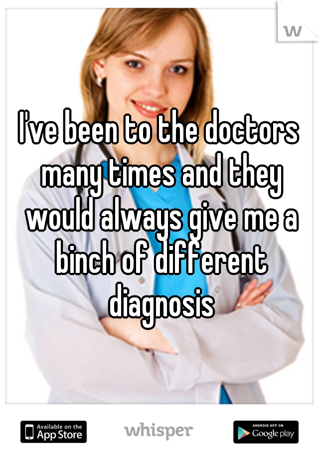 I've been to the doctors many times and they would always give me a binch of different diagnosis
