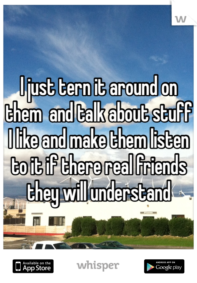 I just tern it around on them  and talk about stuff I like and make them listen to it if there real friends they will understand