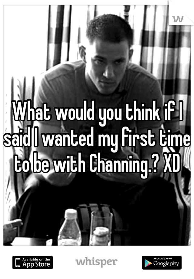 What would you think if I said I wanted my first time to be with Channing.? XD