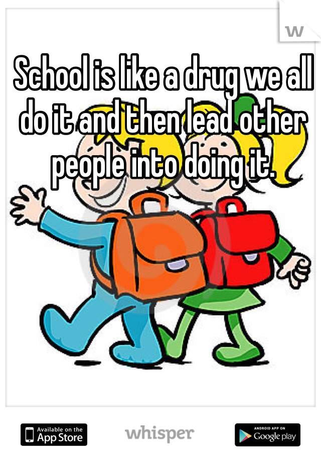 School is like a drug we all do it and then lead other people into doing it.