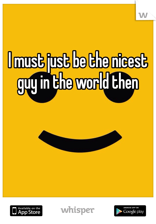 I must just be the nicest guy in the world then
