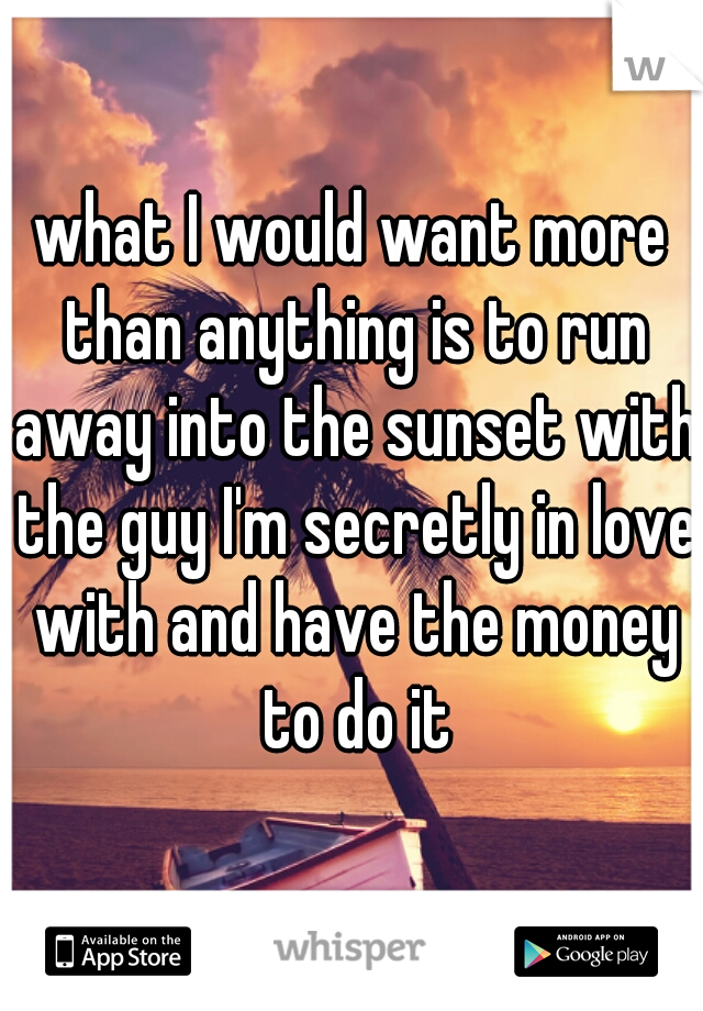 what I would want more than anything is to run away into the sunset with the guy I'm secretly in love with and have the money to do it