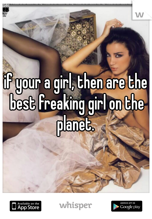 if your a girl, then are the best freaking girl on the planet. 